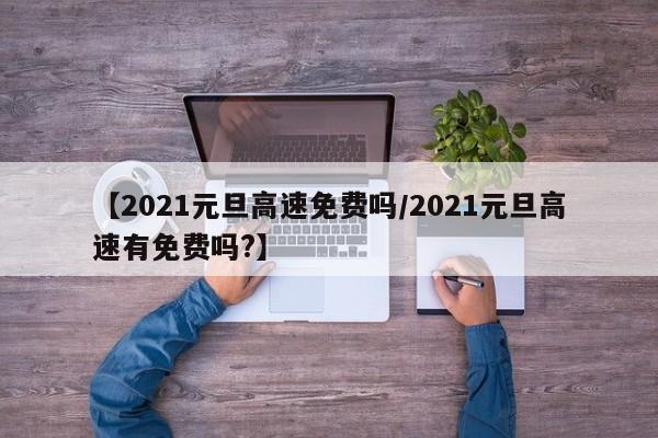 【2021元旦高速免费吗/2021元旦高速有免费吗?】
