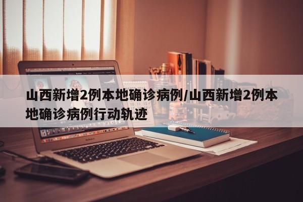 山西新增2例本地确诊病例/山西新增2例本地确诊病例行动轨迹