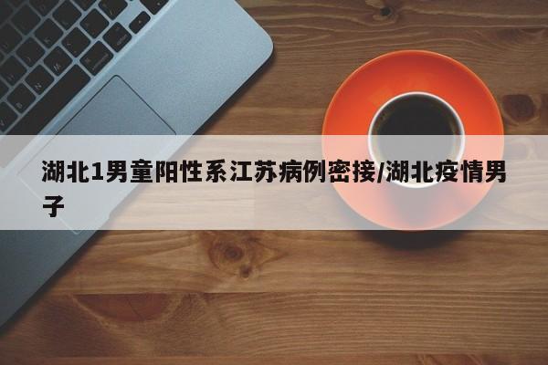 湖北1男童阳性系江苏病例密接/湖北疫情男子