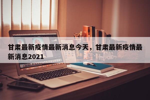 甘肃最新疫情最新消息今天，甘肃最新疫情最新消息2021