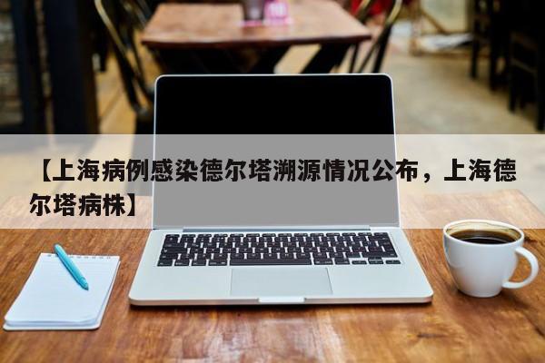 【上海病例感染德尔塔溯源情况公布，上海德尔塔病株】