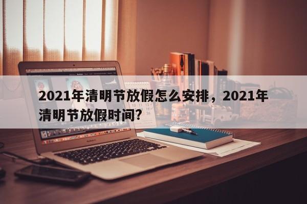 2021年清明节放假怎么安排，2021年清明节放假时间?
