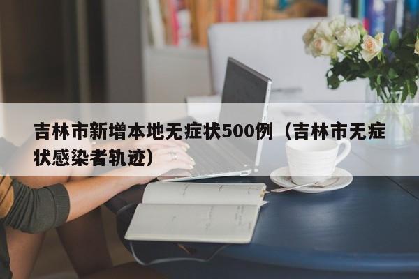 吉林市新增本地无症状500例（吉林市无症状感染者轨迹）