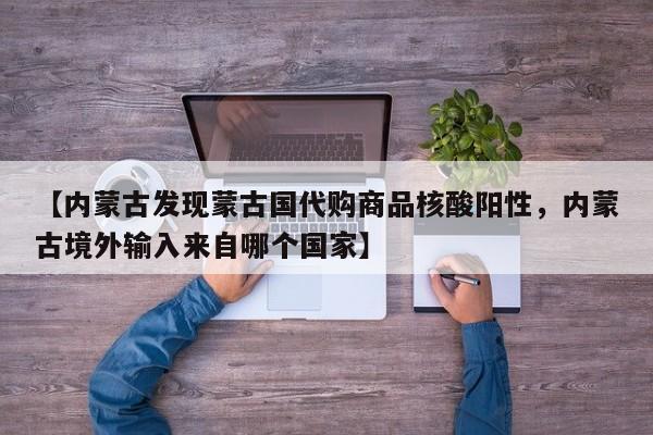 【内蒙古发现蒙古国代购商品核酸阳性，内蒙古境外输入来自哪个国家】