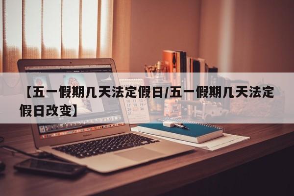 【五一假期几天法定假日/五一假期几天法定假日改变】