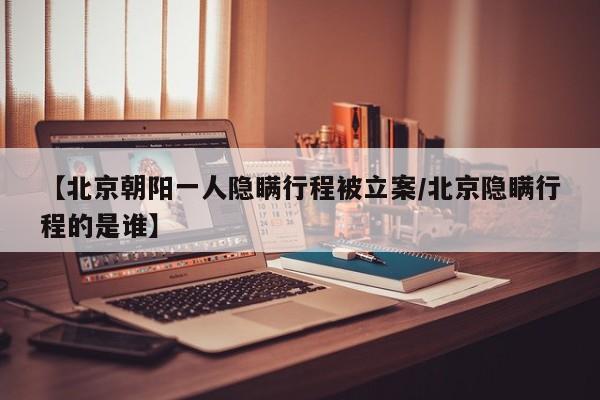 【北京朝阳一人隐瞒行程被立案/北京隐瞒行程的是谁】
