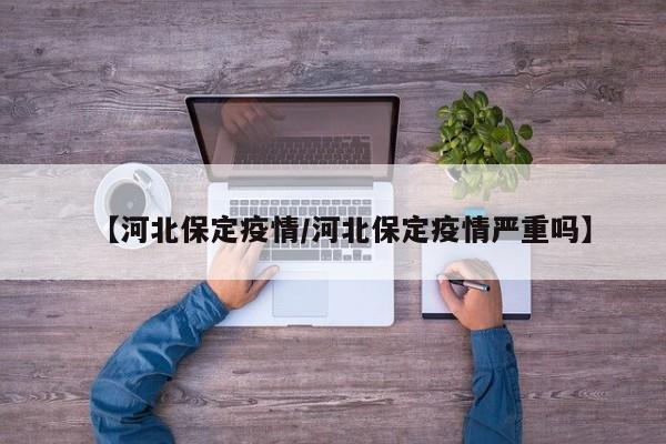 【河北保定疫情/河北保定疫情严重吗】