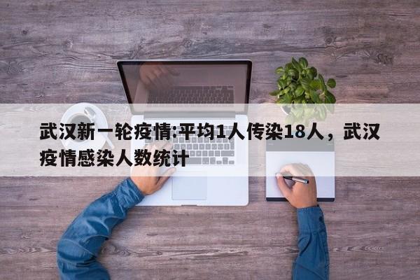 武汉新一轮疫情:平均1人传染18人，武汉疫情感染人数统计