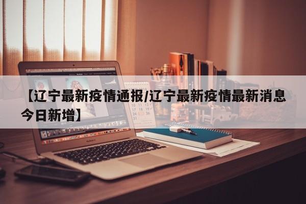 【辽宁最新疫情通报/辽宁最新疫情最新消息今日新增】
