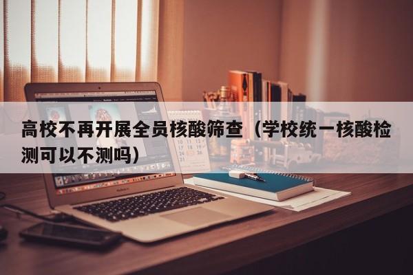 高校不再开展全员核酸筛查（学校统一核酸检测可以不测吗）