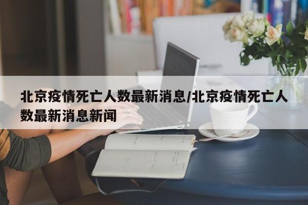 北京疫情死亡人数最新消息/北京疫情死亡人数最新消息新闻