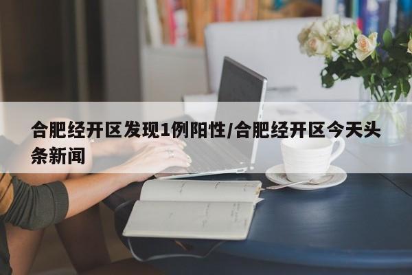 合肥经开区发现1例阳性/合肥经开区今天头条新闻