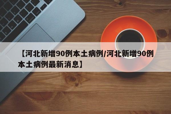 【河北新增90例本土病例/河北新增90例本土病例最新消息】