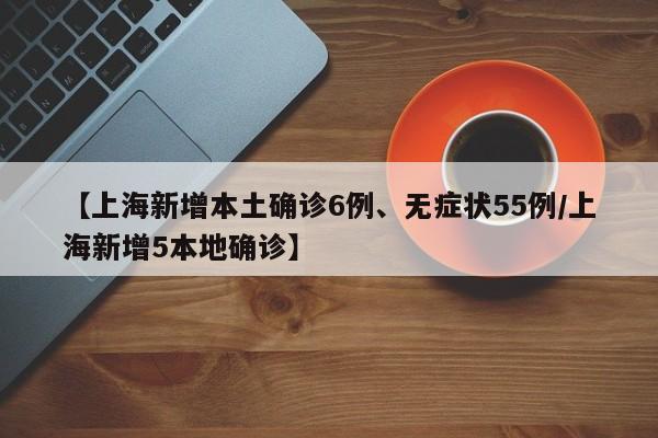 【上海新增本土确诊6例、无症状55例/上海新增5本地确诊】