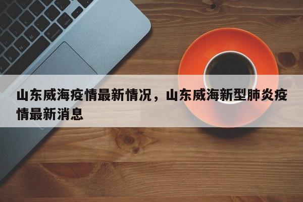 山东威海疫情最新情况，山东威海新型肺炎疫情最新消息
