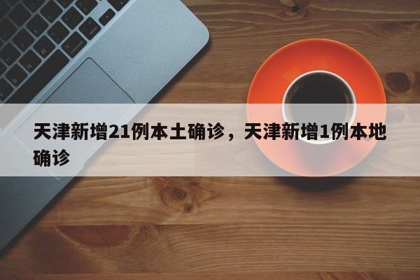 天津新增21例本土确诊，天津新增1例本地确诊