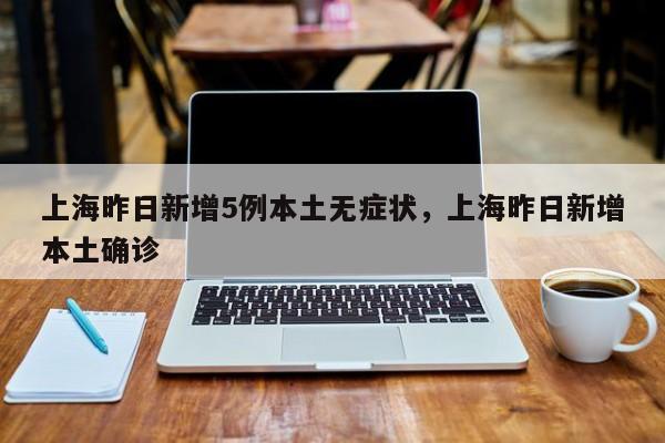 上海昨日新增5例本土无症状，上海昨日新增本土确诊