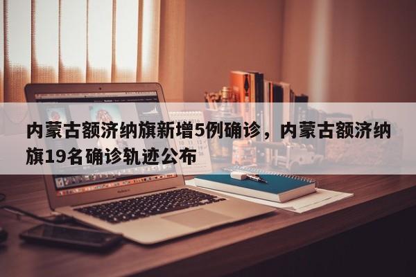 内蒙古额济纳旗新增5例确诊，内蒙古额济纳旗19名确诊轨迹公布