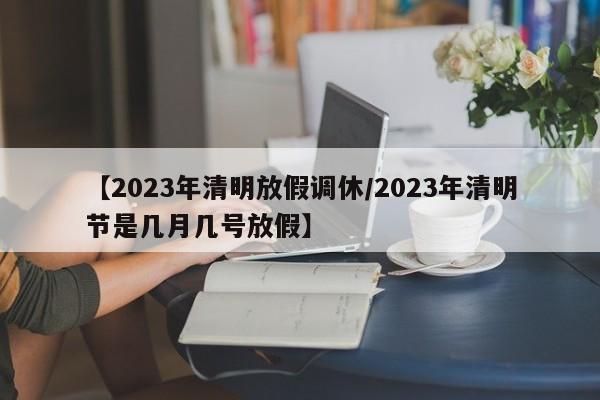 【2023年清明放假调休/2023年清明节是几月几号放假】