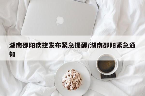 湖南邵阳疾控发布紧急提醒/湖南邵阳紧急通知