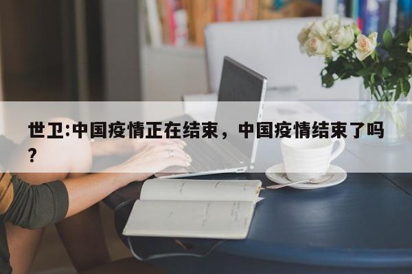 世卫:中国疫情正在结束，中国疫情结束了吗?