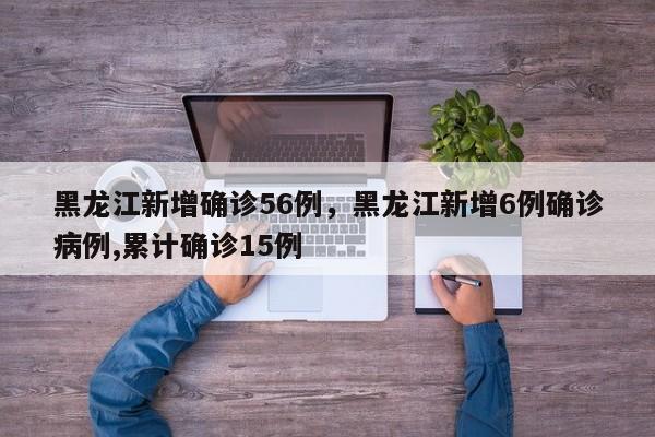 黑龙江新增确诊56例，黑龙江新增6例确诊病例,累计确诊15例