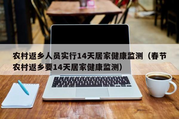 农村返乡人员实行14天居家健康监测（春节农村返乡要14天居家健康监测）