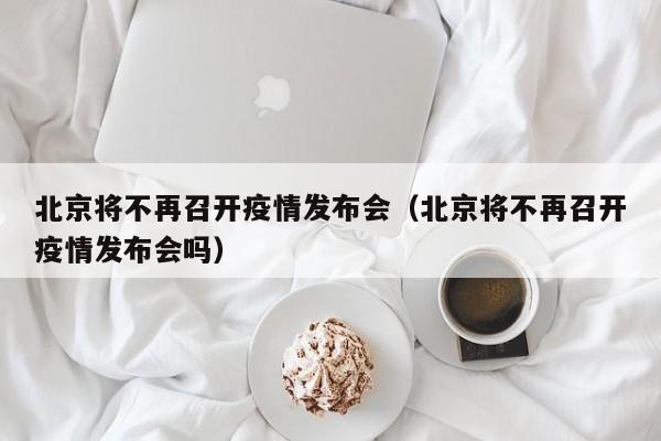 北京将不再召开疫情发布会（北京将不再召开疫情发布会吗）