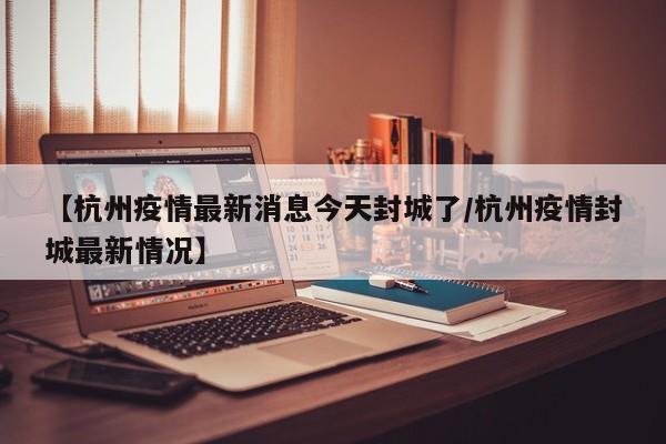 【杭州疫情最新消息今天封城了/杭州疫情封城最新情况】