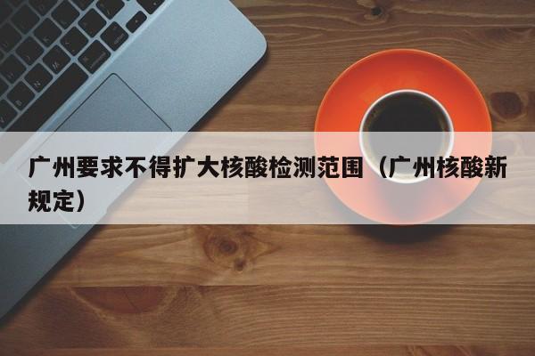 广州要求不得扩大核酸检测范围（广州核酸新规定）