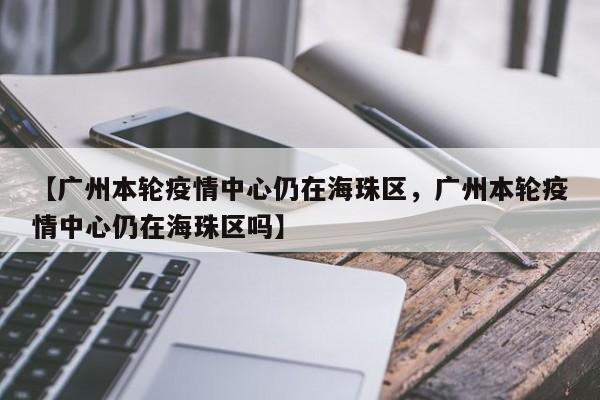 【广州本轮疫情中心仍在海珠区，广州本轮疫情中心仍在海珠区吗】