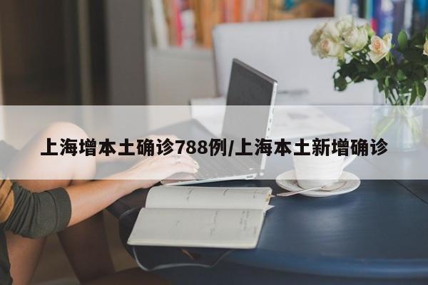 上海增本土确诊788例/上海本土新增确诊