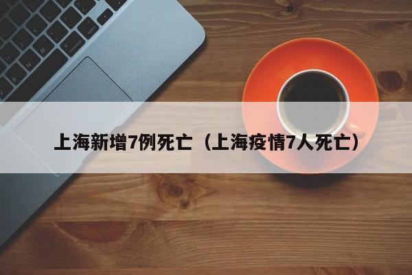 上海新增7例死亡（上海疫情7人死亡）