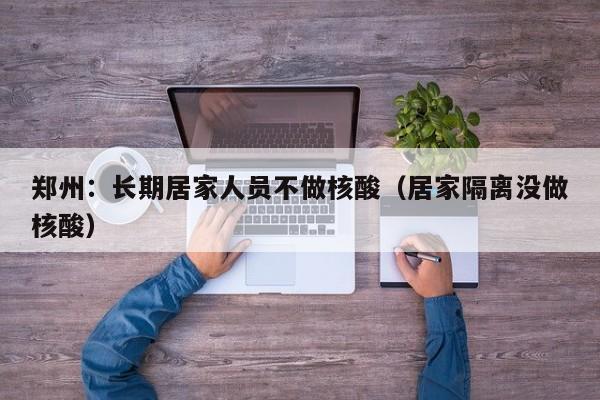郑州：长期居家人员不做核酸（居家隔离没做核酸）
