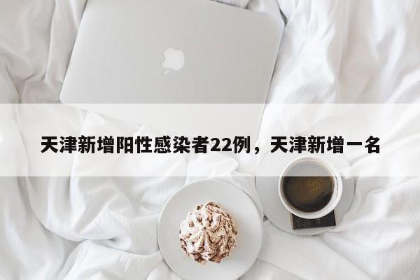 天津新增阳性感染者22例，天津新增一名