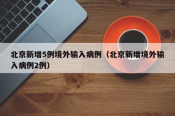 北京新增5例境外输入病例（北京新增境外输入病例2例）
