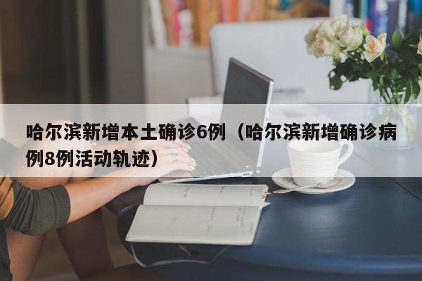 哈尔滨新增本土确诊6例（哈尔滨新增确诊病例8例活动轨迹）