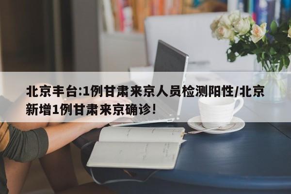 北京丰台:1例甘肃来京人员检测阳性/北京新增1例甘肃来京确诊!